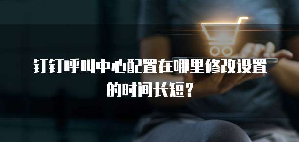 钉钉呼叫中心配置在哪里修改设置的时间长短？