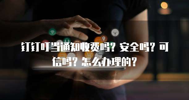 钉钉叮当通知收费吗?安全吗?可信吗?怎么办理的?