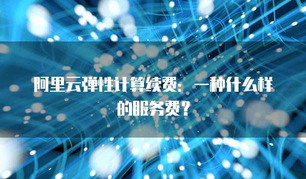 阿里云弹性计算续费:一种什么样的服务费?