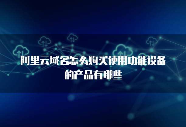 阿里云域名怎么购买使用功能设备的产品有哪些