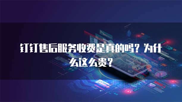 钉钉售后服务收费是真的吗?为什么这么贵?