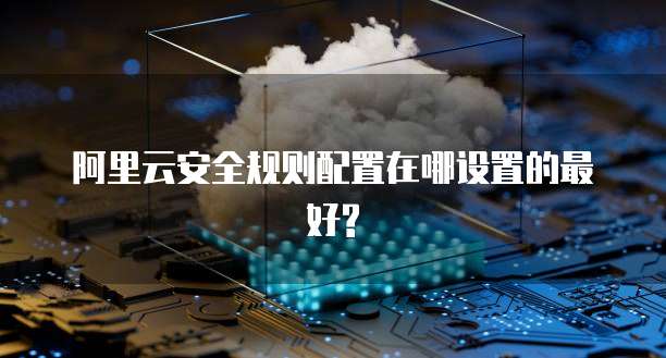 阿里云安全规则配置在哪设置的最好?