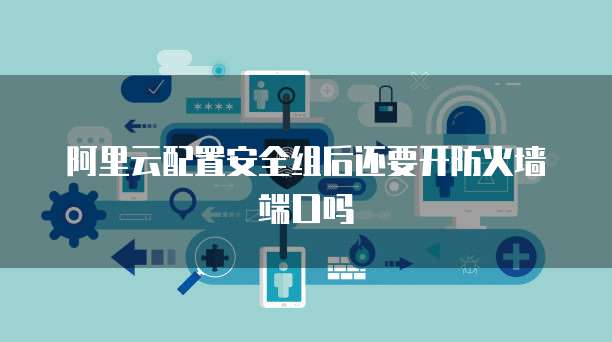 阿里云配置安全组后还要开防火墙端口吗