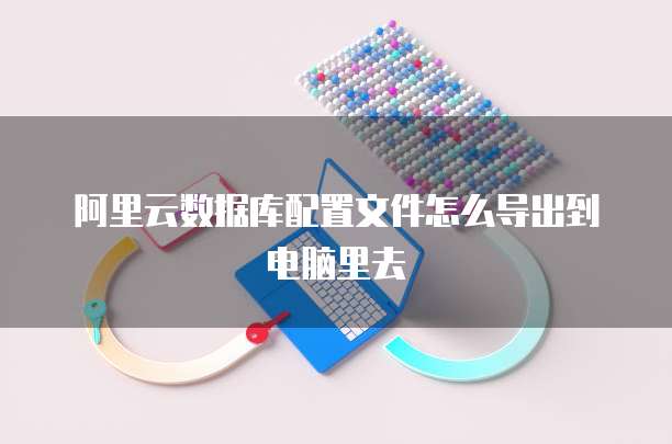 阿里云数据库配置文件怎么导出到电脑里去