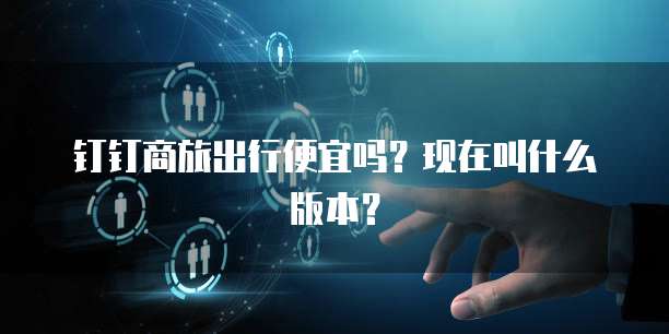 钉钉商旅出行便宜吗?现在叫什么版本?