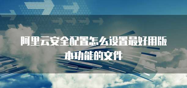 阿里云安全配置怎么设置最好用版本功能的文件