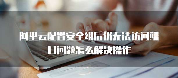 阿里云配置安全组后仍无法访问端口问题怎么解决操作