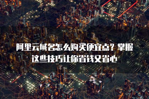 阿里云域名怎么购买便宜点?掌握这些技巧让你省钱又省心
