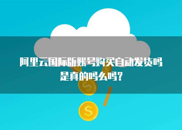 阿里云国际版账号购买自动发货吗是真的吗么吗?