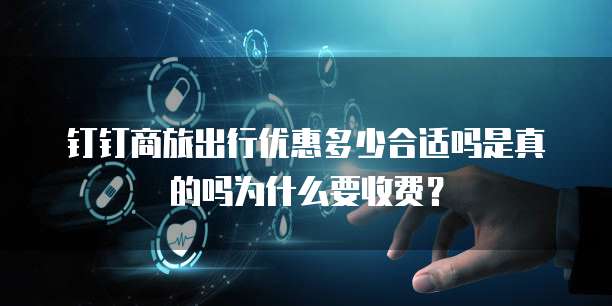 钉钉商旅出行优惠多少合适吗是真的吗为什么要收费?