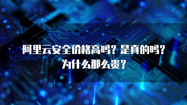 阿里云安全价格高吗?是真的吗?为什么那么贵?