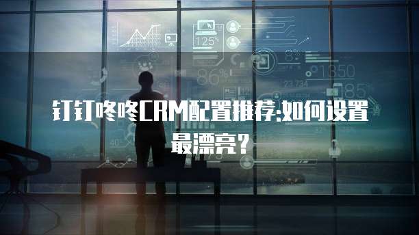 钉钉咚咚CRM配置推荐:如何设置最漂亮？