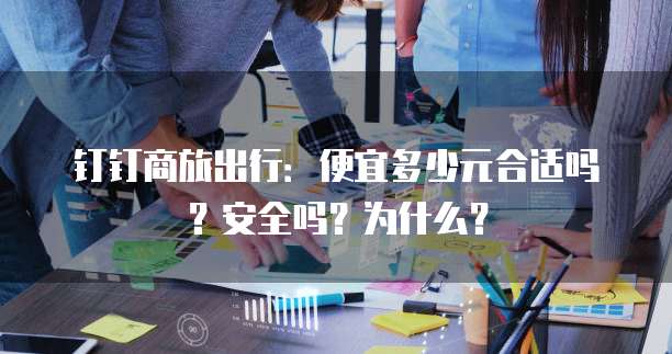 钉钉商旅出行:便宜多少元合适吗?安全吗?为什么?