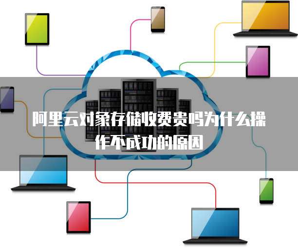阿里云对象存储收费贵吗为什么操作不成功的原因