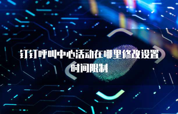 钉钉呼叫中心活动在哪里修改设置时间限制