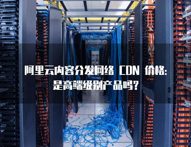 阿里云内容分发网络 CDN 价格:是高端级别产品吗?