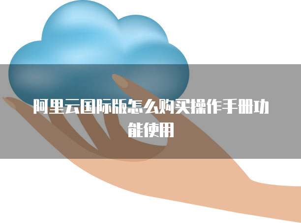 阿里云国际版怎么购买操作手册功能使用
