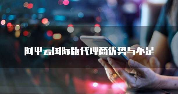 阿里云国际版代理商优势与不足