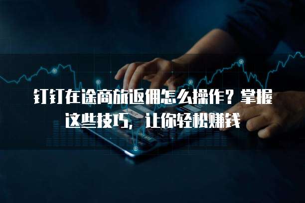 钉钉在途商旅返佣怎么操作?掌握这些技巧,让你轻松赚钱