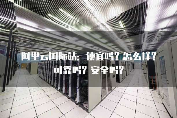 阿里云国际站：便宜吗？怎么样？可靠吗？安全吗？