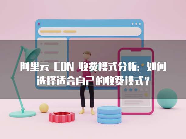 阿里云 CDN 收费模式分析:如何选择适合自己的收费模式?