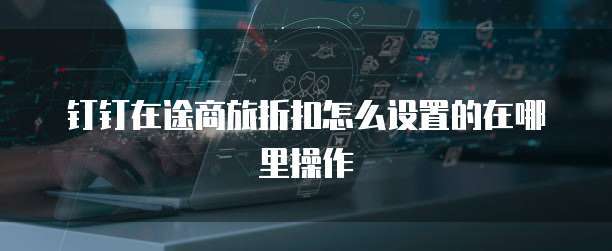 钉钉在途商旅折扣怎么设置的在哪里操作