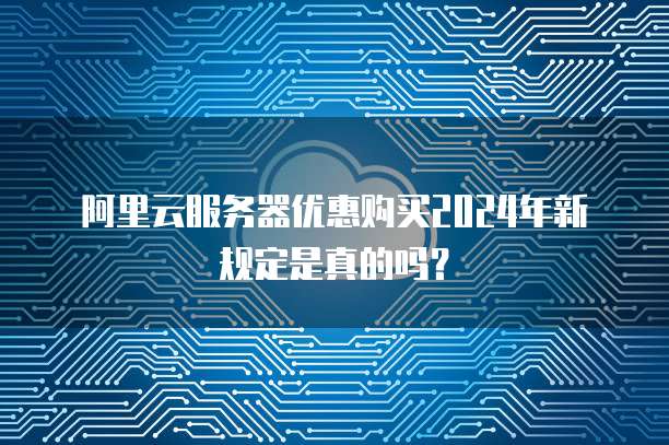 阿里云服务器优惠购买2024年新规定是真的吗？