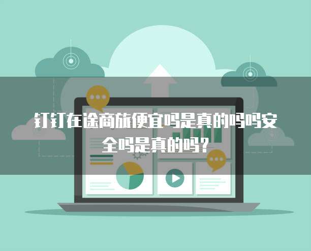 钉钉在途商旅便宜吗是真的吗吗安全吗是真的吗?