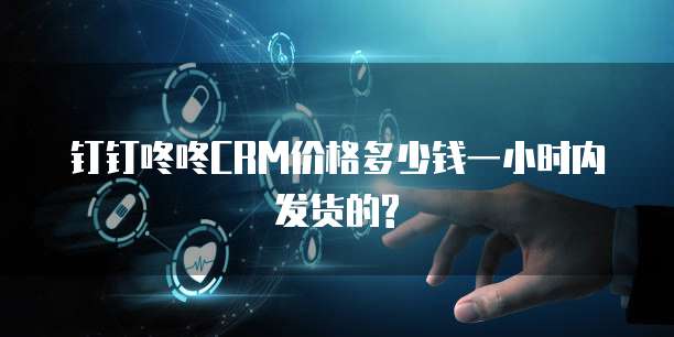 钉钉咚咚CRM价格多少钱一小时内发货的?