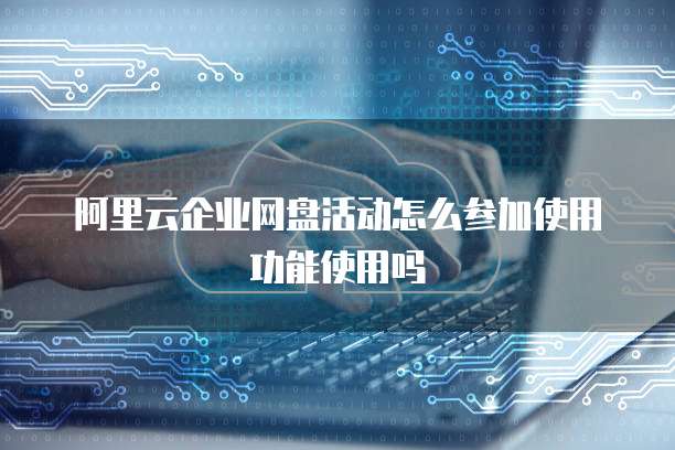 阿里云企业网盘活动怎么参加使用功能使用吗