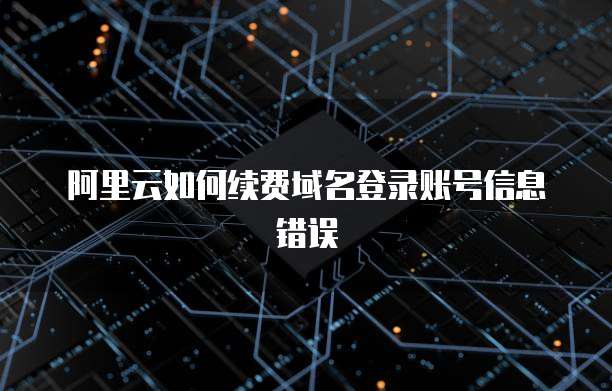 阿里云如何续费域名登录账号信息错误