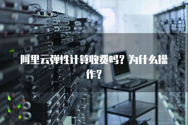 阿里云弹性计算收费吗?为什么操作?