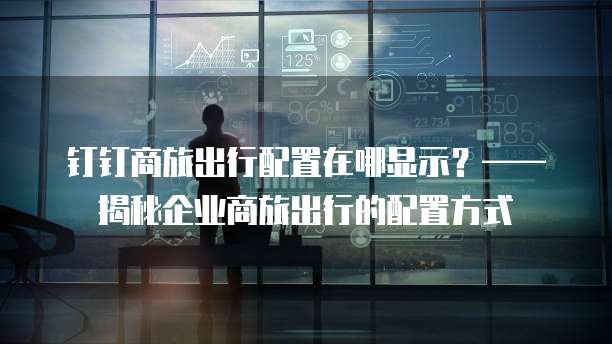 钉钉商旅出行配置在哪显示？&mdash;&mdash;揭秘企业商旅出行的配置方式