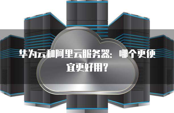 华为云和阿里云服务器:哪个更便宜更好用?