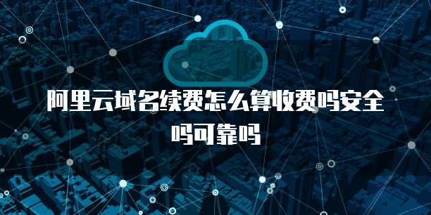 阿里云域名续费怎么算收费吗安全吗可靠吗