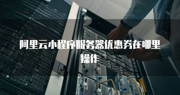 阿里云小程序服务器优惠券在哪里操作