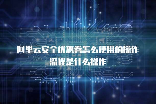 阿里云安全优惠券怎么使用的操作流程是什么操作