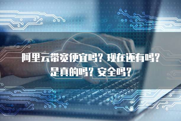 阿里云带宽便宜吗?现在还有吗?是真的吗?安全吗?