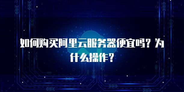 如何购买阿里云服务器便宜吗?为什么操作?