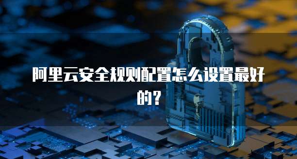 阿里云安全规则配置怎么设置最好的?