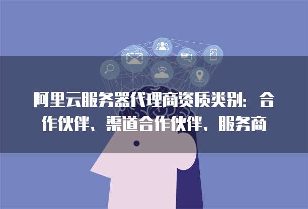 阿里云服务器代理商资质类别：合作伙伴、渠道合作伙伴、服务商