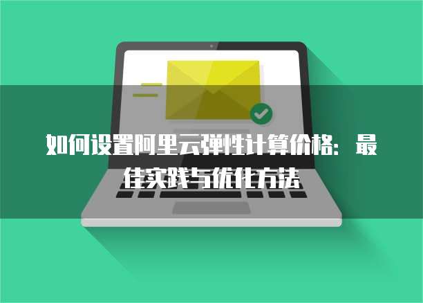 如何设置阿里云弹性计算价格:最佳实践与优化方法