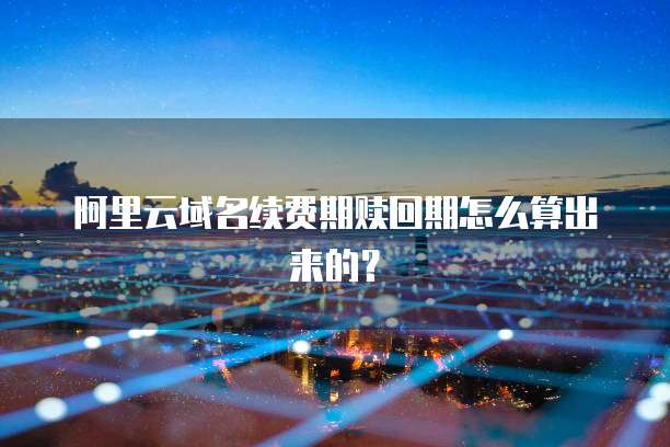 阿里云域名续费期赎回期怎么算出来的？