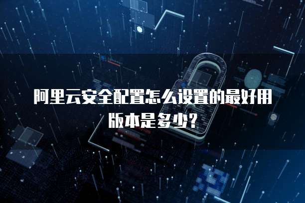 阿里云安全配置怎么设置的最好用版本是多少?
