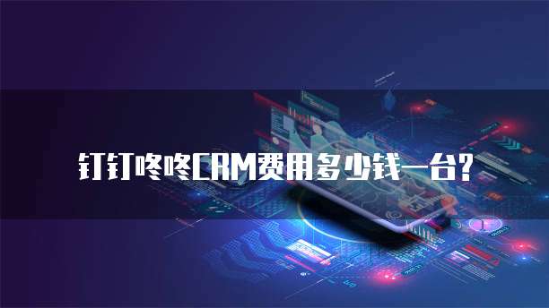 钉钉咚咚CRM费用多少钱一台?