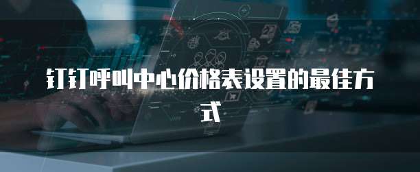 钉钉呼叫中心价格表设置的最佳方式