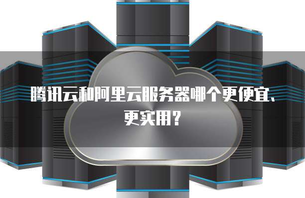 腾讯云和阿里云服务器哪个更便宜、更实用?