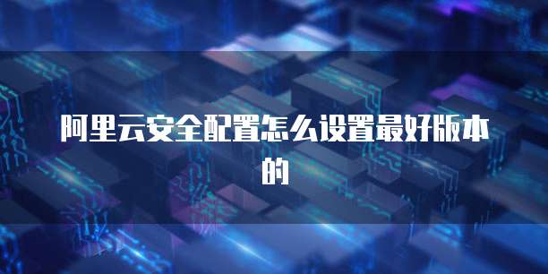 阿里云安全配置怎么设置最好版本的