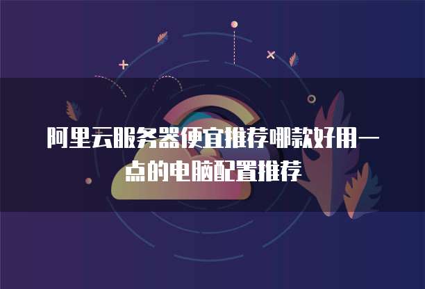 阿里云服务器便宜推荐哪款好用一点的电脑配置推荐