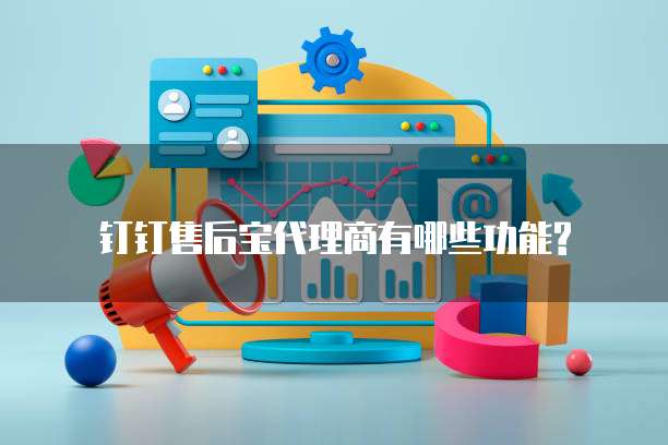 钉钉售后宝代理商有哪些功能?